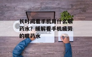 长时间看手机用什么眼药水？缓解看手机疲劳的眼药水
