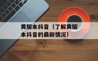 黄版本抖音（了解黄版本抖音的最新情况）