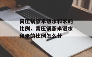 高压锅蒸米饭水和米的比例，高压锅蒸米饭水和米的比例怎么分