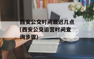西安公交时间最迟几点(西安公交运营时间查询步骤)