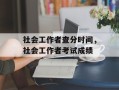 社会工作者查分时间，社会工作者考试成绩
