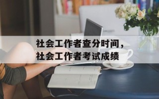 社会工作者查分时间，社会工作者考试成绩