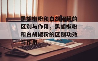 黑胡椒粉和白胡椒粉的区别与作用，黑胡椒粉和白胡椒粉的区别功效与作用
