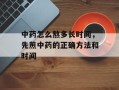中药怎么熬多长时间，先煎中药的正确方法和时间