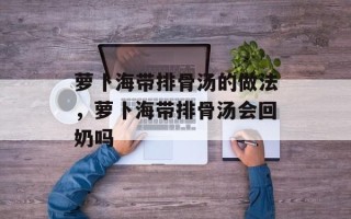 萝卜海带排骨汤的做法，萝卜海带排骨汤会回奶吗
