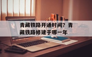 青藏铁路开通时间？青藏铁路修建于哪一年