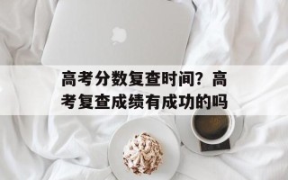 高考分数复查时间？高考复查成绩有成功的吗