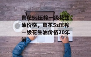 鲁花5s压榨一级花生油价格，鲁花5s压榨一级花生油价格20年前