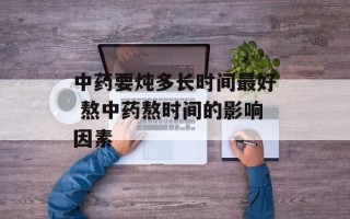 中药要炖多长时间最好 熬中药熬时间的影响因素