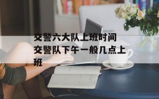 交警六大队上班时间 交警队下午一般几点上班