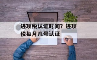 进项税认证时间？进项税每月几号认证