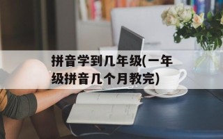 拼音学到几年级(一年级拼音几个月教完)