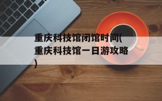 重庆科技馆闭馆时间(重庆科技馆一日游攻略)