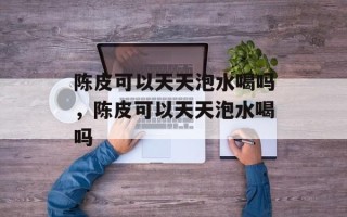 陈皮可以天天泡水喝吗，陈皮可以天天泡水喝吗
