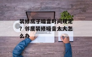 装修房子噪音时间规定？邻居装修噪音太大怎么办