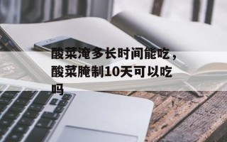 酸菜淹多长时间能吃，酸菜腌制10天可以吃吗