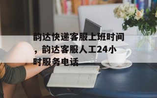 韵达快递客服上班时间，韵达客服人工24小时服务电话