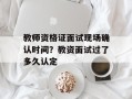 教师资格证面试现场确认时间？教资面试过了多久认定