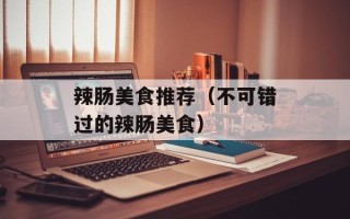辣肠美食推荐（不可错过的辣肠美食）