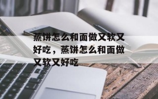 蒸饼怎么和面做又软又好吃，蒸饼怎么和面做又软又好吃