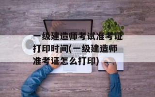 一级建造师考试准考证打印时间(一级建造师准考证怎么打印)