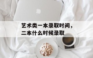 艺术类一本录取时间，二本什么时候录取