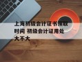 上海初级会计证书领取时间 初级会计证用处大不大