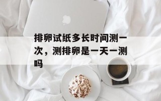 排卵试纸多长时间测一次，测排卵是一天一测吗