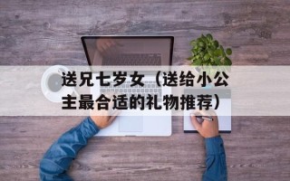 送兄七岁女（送给小公主最合适的礼物推荐）