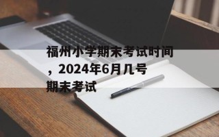 福州小学期末考试时间，2024年6月几号期末考试