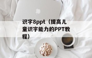 识字8ppt（提高儿童识字能力的PPT教程）