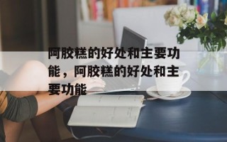 阿胶糕的好处和主要功能，阿胶糕的好处和主要功能
