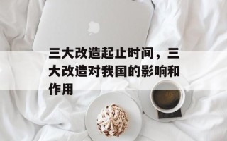 三大改造起止时间，三大改造对我国的影响和作用