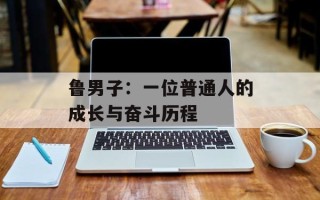 鲁男子：一位普通人的成长与奋斗历程