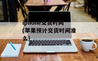 iphone交货时间(苹果预计交货时间准么)