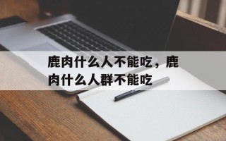 鹿肉什么人不能吃，鹿肉什么人群不能吃