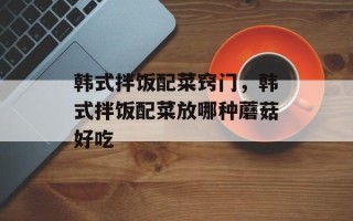 韩式拌饭配菜窍门，韩式拌饭配菜放哪种蘑菇好吃