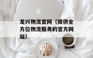 龙兴物流官网（提供全方位物流服务的官方网站）