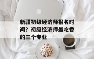 新疆初级经济师报名时间？初级经济师最吃香的三个专业