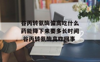 谷丙转氨酶偏高吃什么药能降下来要多长时间 谷丙转氨酶高咋回事