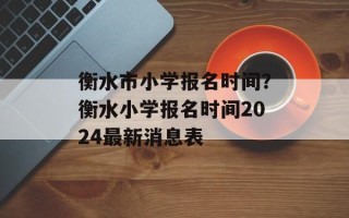 衡水市小学报名时间？衡水小学报名时间2024最新消息表