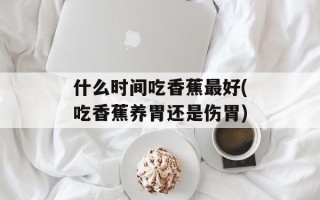 什么时间吃香蕉最好(吃香蕉养胃还是伤胃)