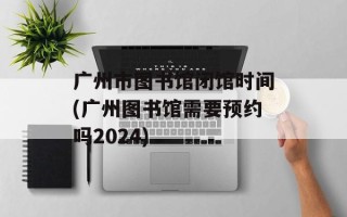 广州市图书馆闭馆时间(广州图书馆需要预约吗2024)