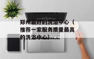 郑州最好的洗浴中心（推荐一家服务质量最高的洗浴中心）