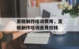 蛋糕制作培训费用，蛋糕制作培训业务价钱