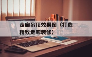 走廊吊顶效果图（打造精致走廊装修）