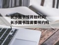 长沙图书馆开放时间(长沙图书馆需要预约吗)