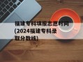 福建专科填报志愿时间(2024福建专科录取分数线)