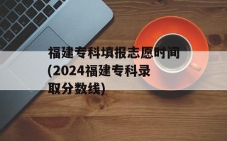 福建专科填报志愿时间(2024福建专科录取分数线)