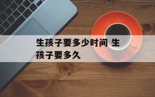生孩子要多少时间 生孩子要多久